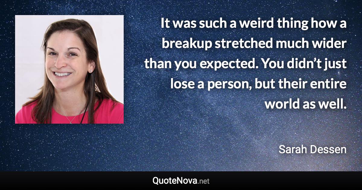 It was such a weird thing how a breakup stretched much wider than you expected. You didn’t just lose a person, but their entire world as well. - Sarah Dessen quote