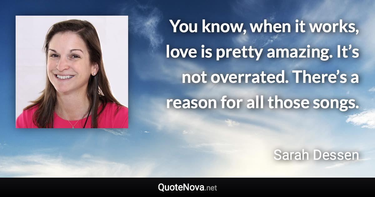 You know, when it works, love is pretty amazing. It’s not overrated. There’s a reason for all those songs. - Sarah Dessen quote