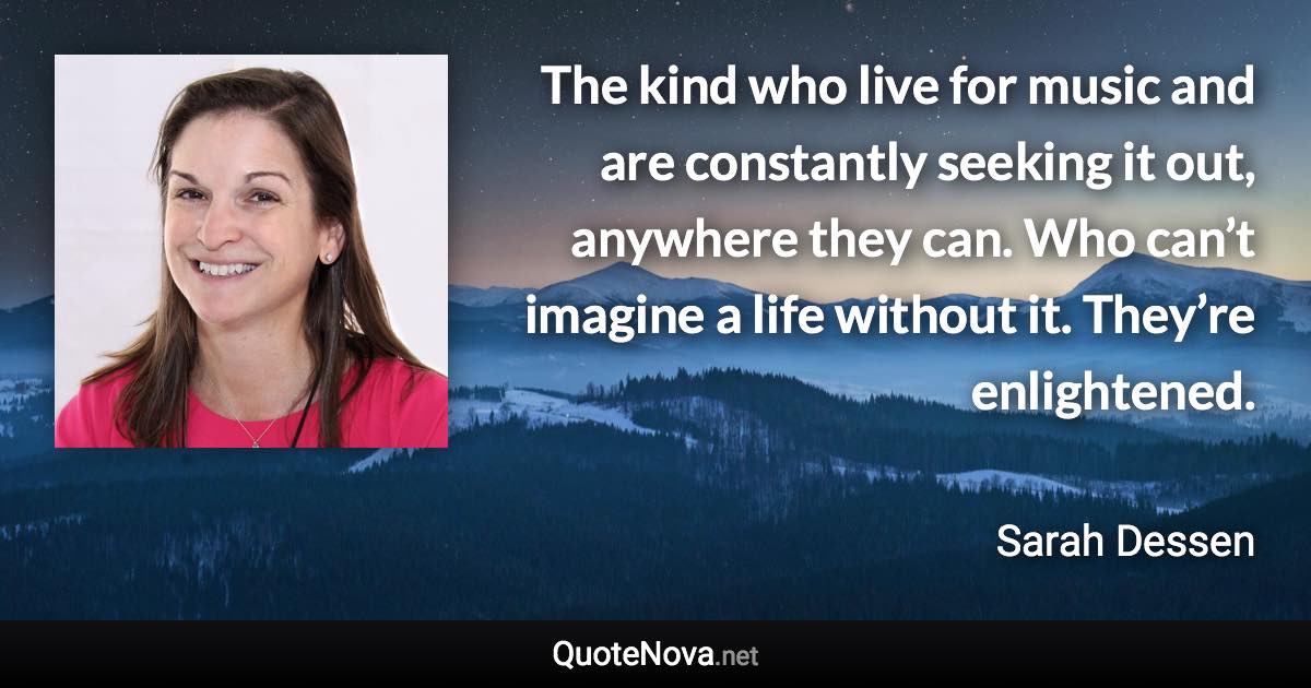 The kind who live for music and are constantly seeking it out, anywhere they can. Who can’t imagine a life without it. They’re enlightened. - Sarah Dessen quote