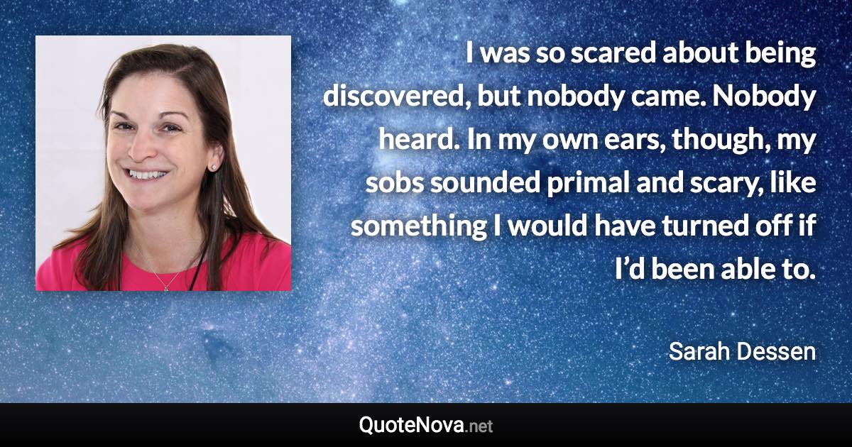 I was so scared about being discovered, but nobody came. Nobody heard. In my own ears, though, my sobs sounded primal and scary, like something I would have turned off if I’d been able to. - Sarah Dessen quote