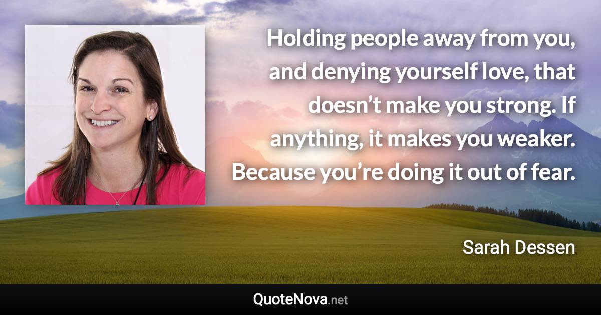 Holding people away from you, and denying yourself love, that doesn’t make you strong. If anything, it makes you weaker. Because you’re doing it out of fear. - Sarah Dessen quote