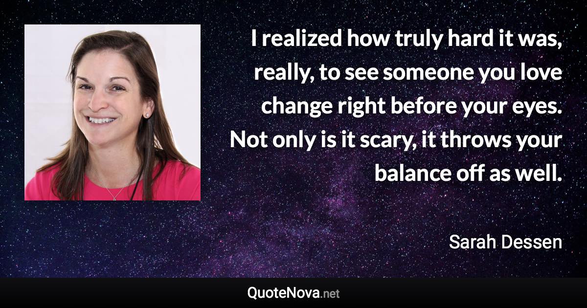 I realized how truly hard it was, really, to see someone you love change right before your eyes. Not only is it scary, it throws your balance off as well. - Sarah Dessen quote