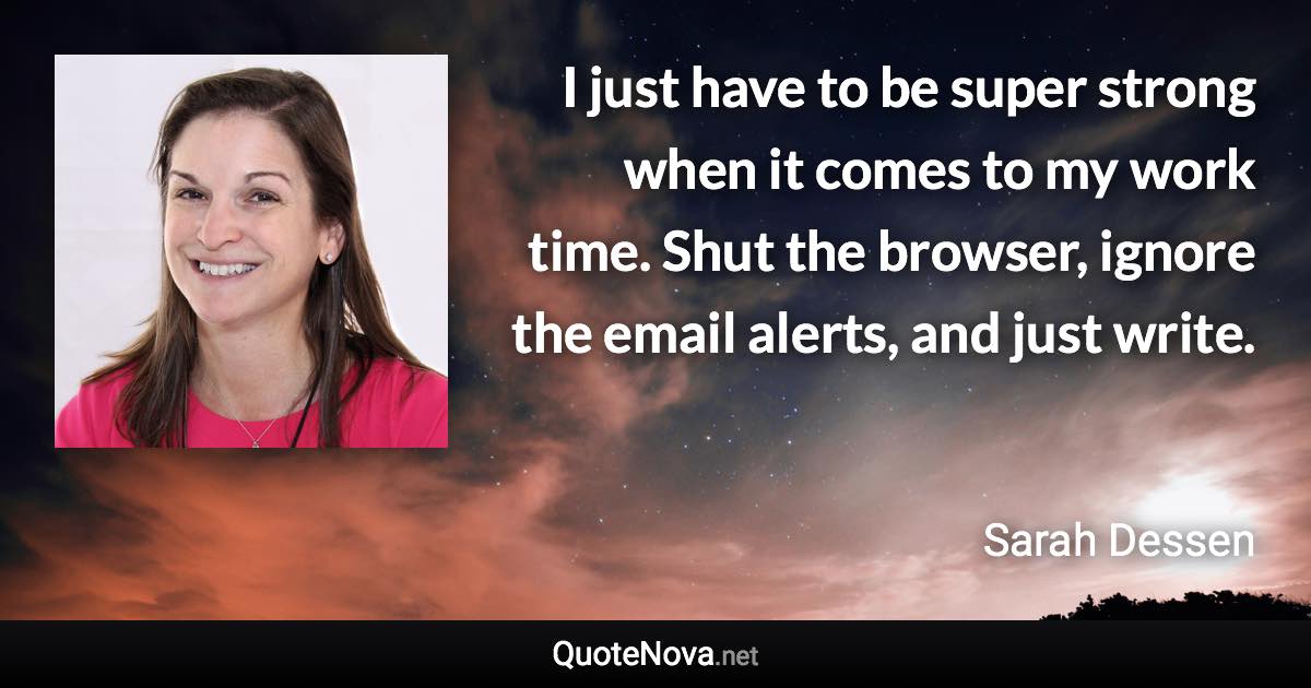 I just have to be super strong when it comes to my work time. Shut the browser, ignore the email alerts, and just write. - Sarah Dessen quote