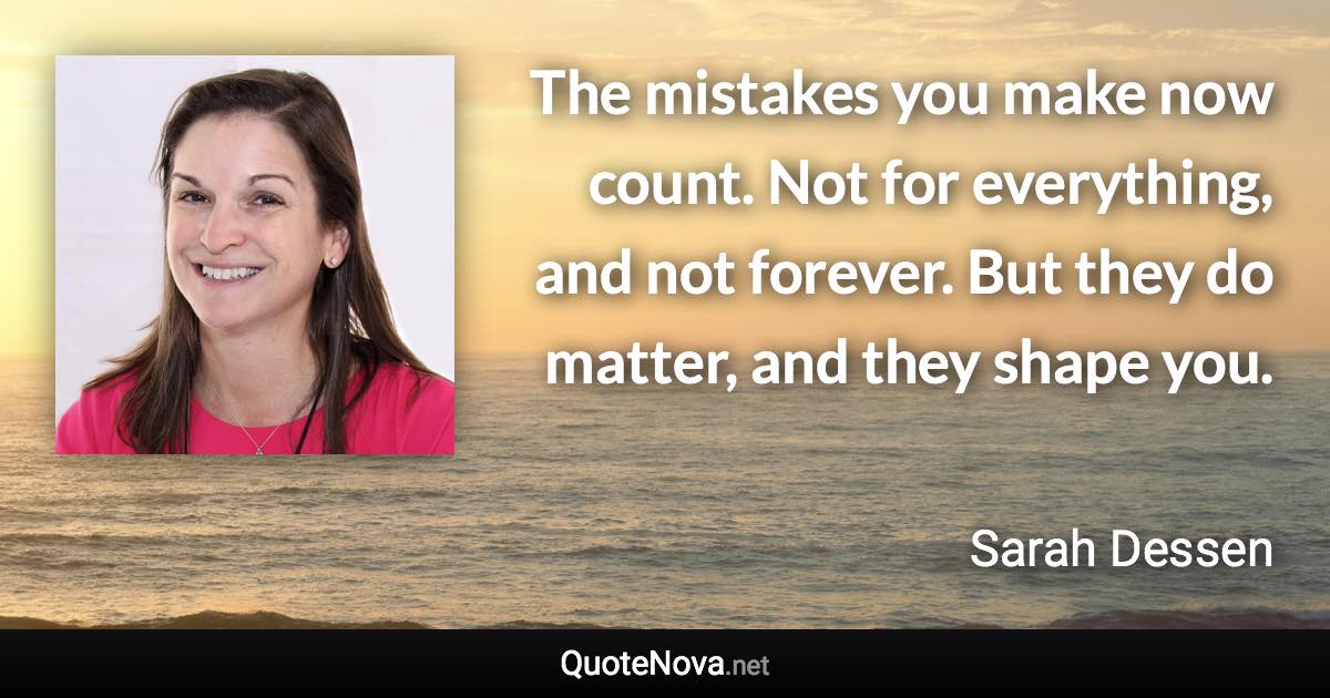 The mistakes you make now count. Not for everything, and not forever. But they do matter, and they shape you. - Sarah Dessen quote