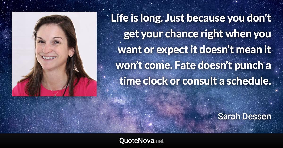 Life is long. Just because you don’t get your chance right when you want or expect it doesn’t mean it won’t come. Fate doesn’t punch a time clock or consult a schedule. - Sarah Dessen quote