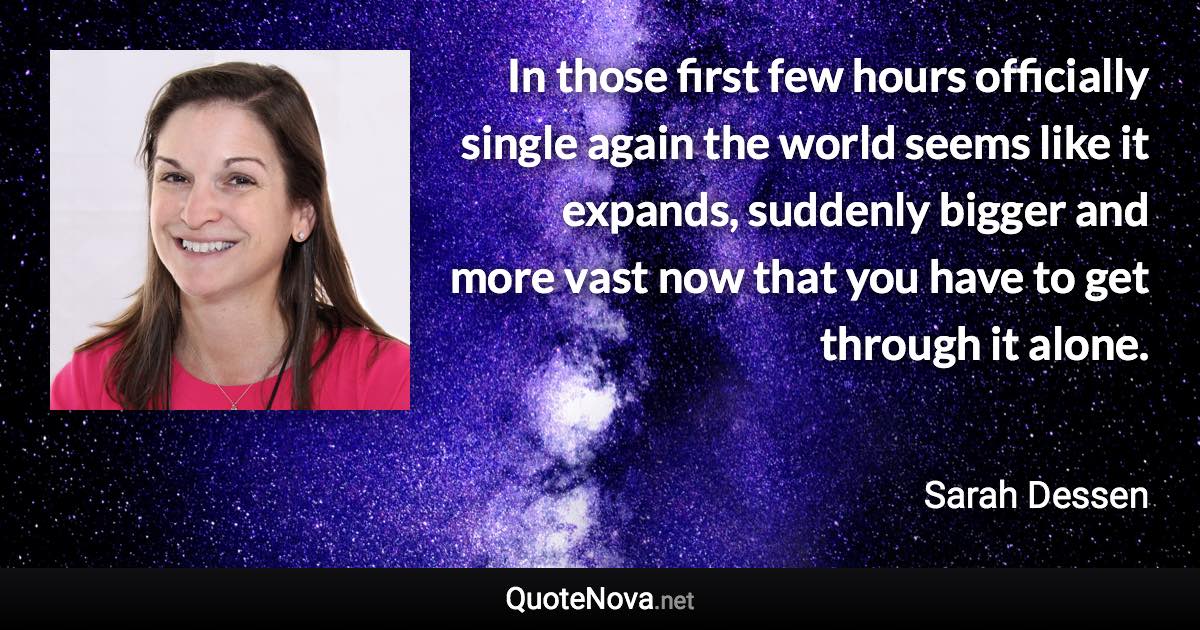 In those first few hours officially single again the world seems like it expands, suddenly bigger and more vast now that you have to get through it alone. - Sarah Dessen quote