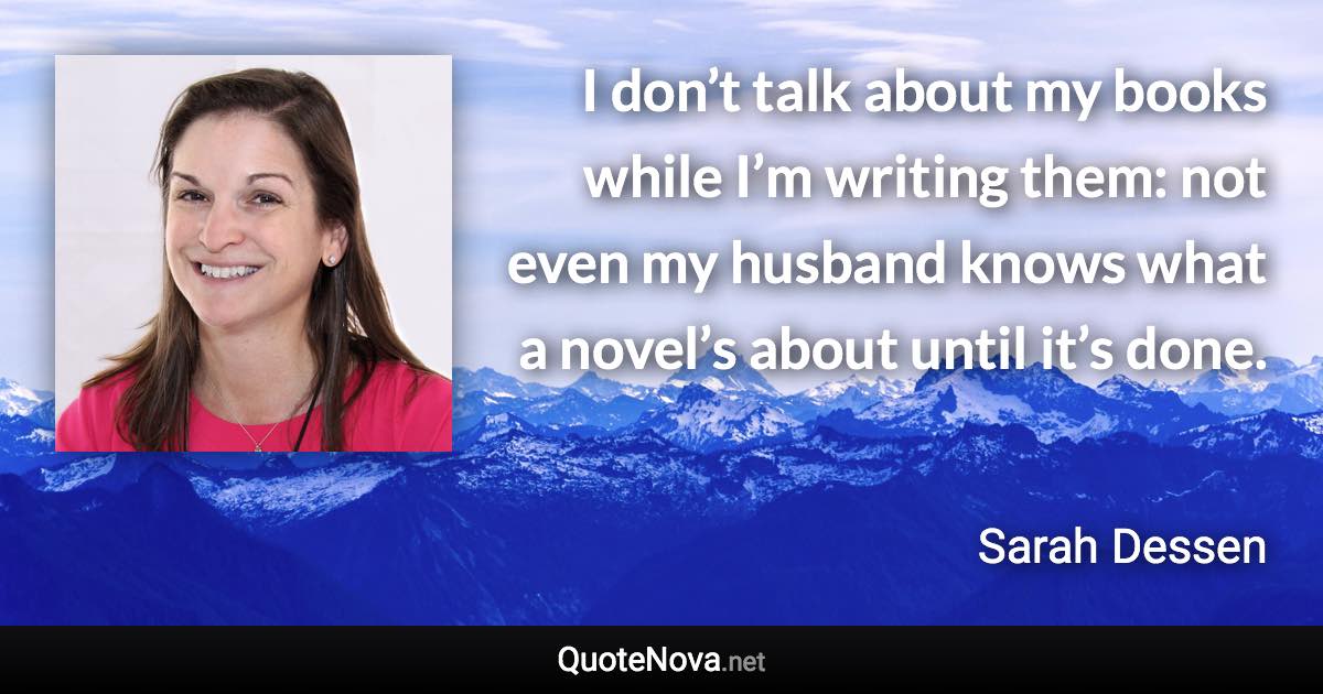 I don’t talk about my books while I’m writing them: not even my husband knows what a novel’s about until it’s done. - Sarah Dessen quote