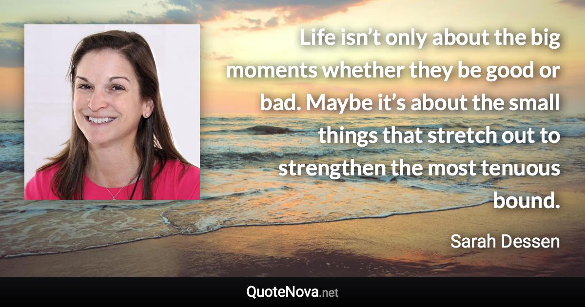 Life isn’t only about the big moments whether they be good or bad. Maybe it’s about the small things that stretch out to strengthen the most tenuous bound. - Sarah Dessen quote