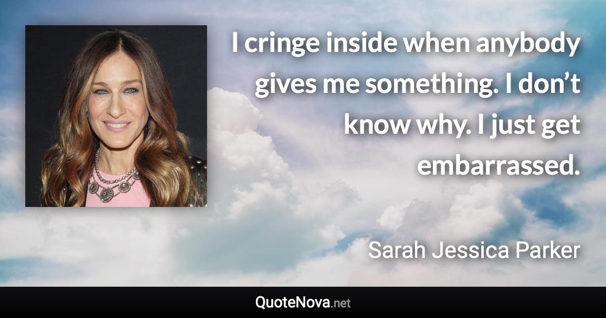 I cringe inside when anybody gives me something. I don’t know why. I just get embarrassed. - Sarah Jessica Parker quote