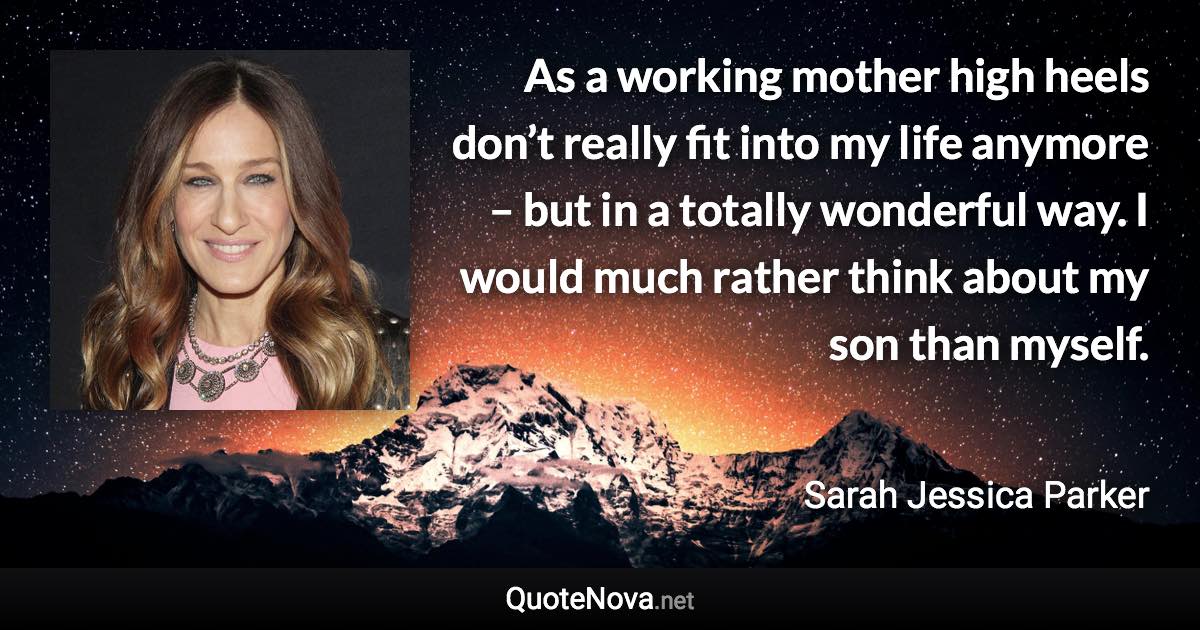 As a working mother high heels don’t really fit into my life anymore – but in a totally wonderful way. I would much rather think about my son than myself. - Sarah Jessica Parker quote