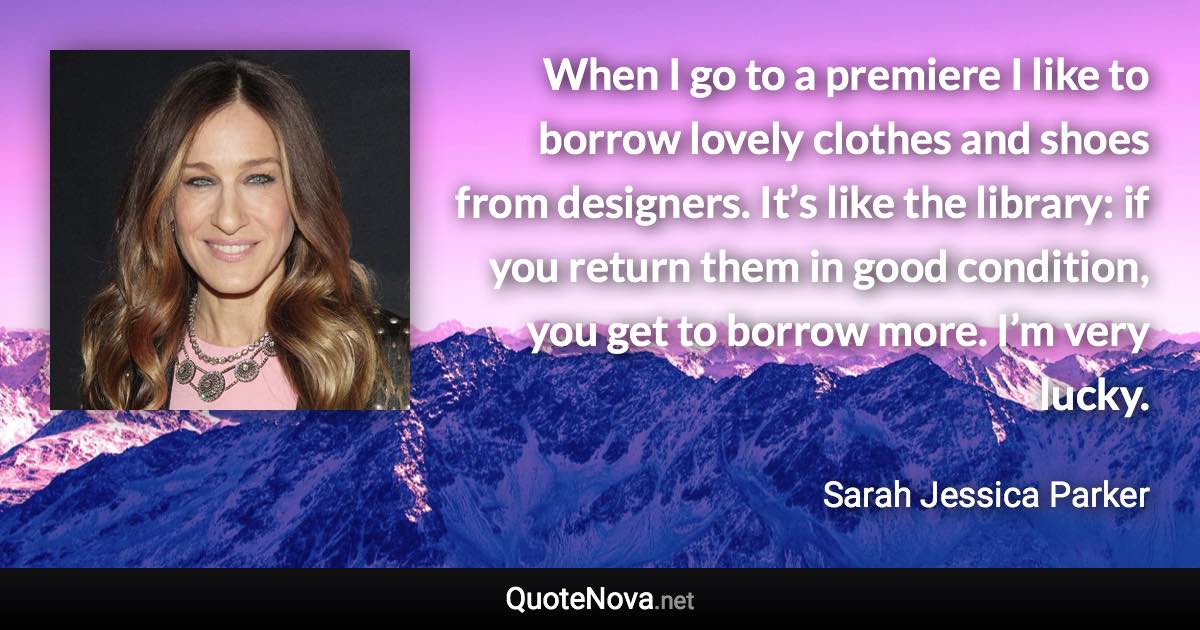 When I go to a premiere I like to borrow lovely clothes and shoes from designers. It’s like the library: if you return them in good condition, you get to borrow more. I’m very lucky. - Sarah Jessica Parker quote