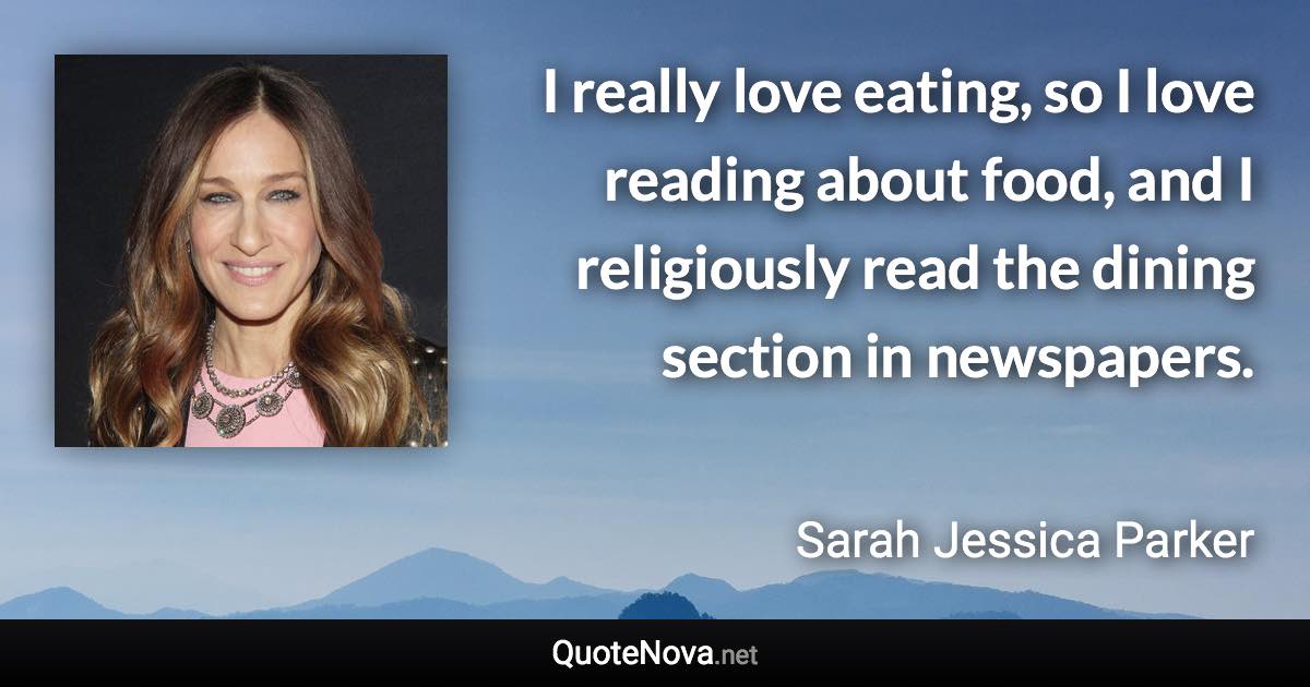 I really love eating, so I love reading about food, and I religiously read the dining section in newspapers. - Sarah Jessica Parker quote