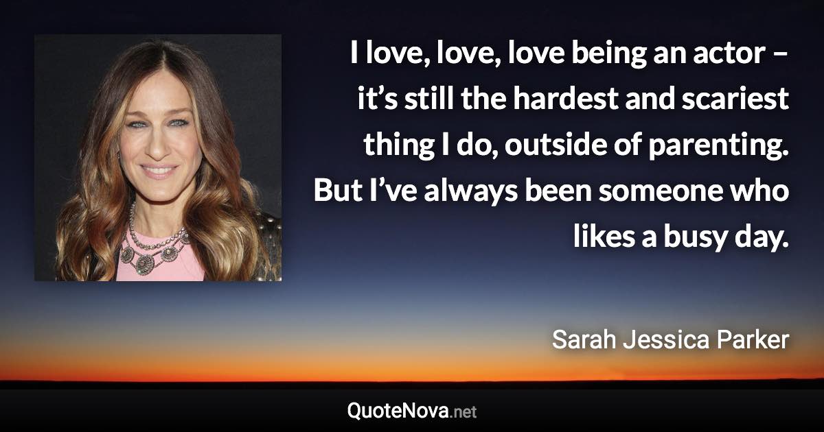 I love, love, love being an actor – it’s still the hardest and scariest thing I do, outside of parenting. But I’ve always been someone who likes a busy day. - Sarah Jessica Parker quote