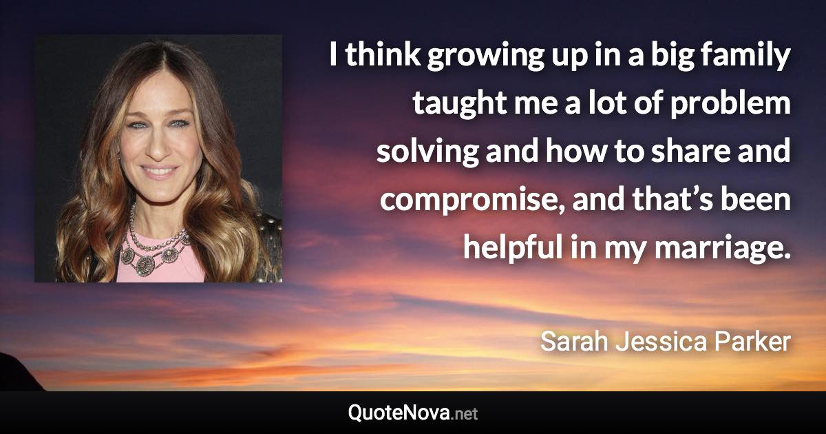 I think growing up in a big family taught me a lot of problem solving and how to share and compromise, and that’s been helpful in my marriage. - Sarah Jessica Parker quote