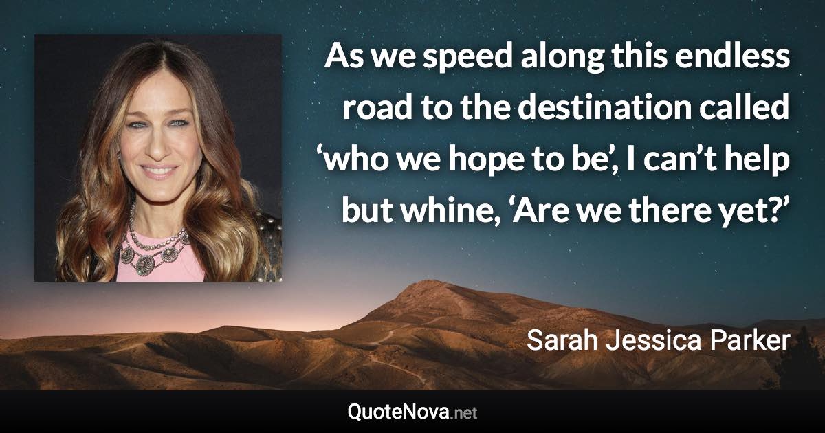 As we speed along this endless road to the destination called ‘who we hope to be’, I can’t help but whine, ‘Are we there yet?’ - Sarah Jessica Parker quote