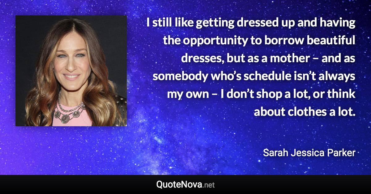 I still like getting dressed up and having the opportunity to borrow beautiful dresses, but as a mother – and as somebody who’s schedule isn’t always my own – I don’t shop a lot, or think about clothes a lot. - Sarah Jessica Parker quote