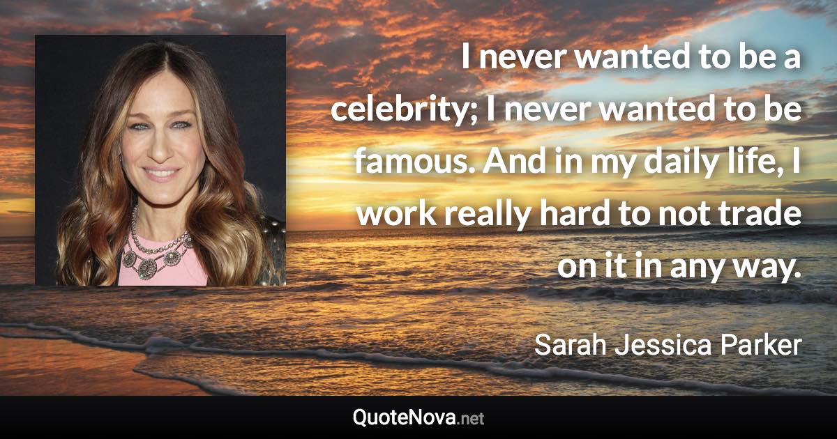 I never wanted to be a celebrity; I never wanted to be famous. And in my daily life, I work really hard to not trade on it in any way. - Sarah Jessica Parker quote