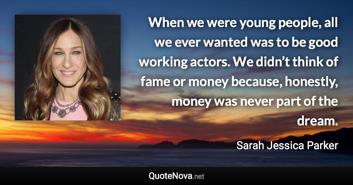 When we were young people, all we ever wanted was to be good working actors. We didn’t think of fame or money because, honestly, money was never part of the dream. - Sarah Jessica Parker quote