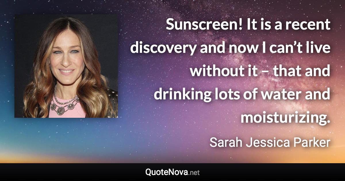 Sunscreen! It is a recent discovery and now I can’t live without it – that and drinking lots of water and moisturizing. - Sarah Jessica Parker quote