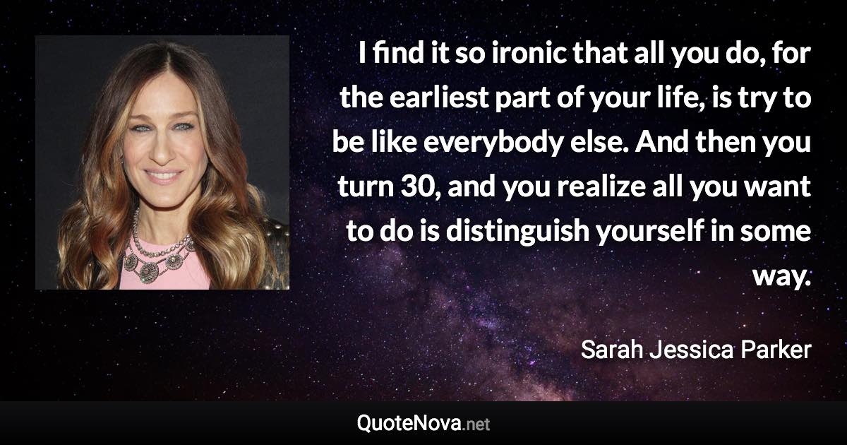 I find it so ironic that all you do, for the earliest part of your life, is try to be like everybody else. And then you turn 30, and you realize all you want to do is distinguish yourself in some way. - Sarah Jessica Parker quote