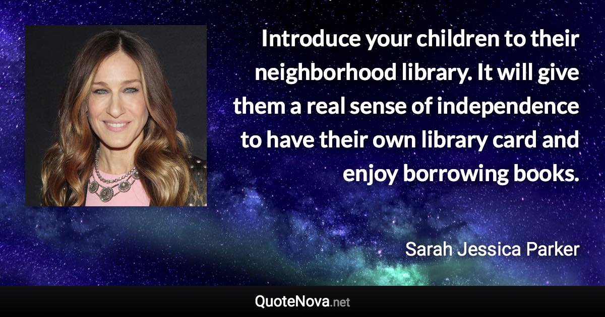 Introduce your children to their neighborhood library. It will give them a real sense of independence to have their own library card and enjoy borrowing books. - Sarah Jessica Parker quote