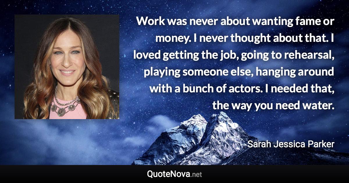 Work was never about wanting fame or money. I never thought about that. I loved getting the job, going to rehearsal, playing someone else, hanging around with a bunch of actors. I needed that, the way you need water. - Sarah Jessica Parker quote