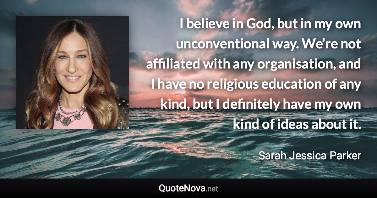 I believe in God, but in my own unconventional way. We’re not affiliated with any organisation, and I have no religious education of any kind, but I definitely have my own kind of ideas about it. - Sarah Jessica Parker quote