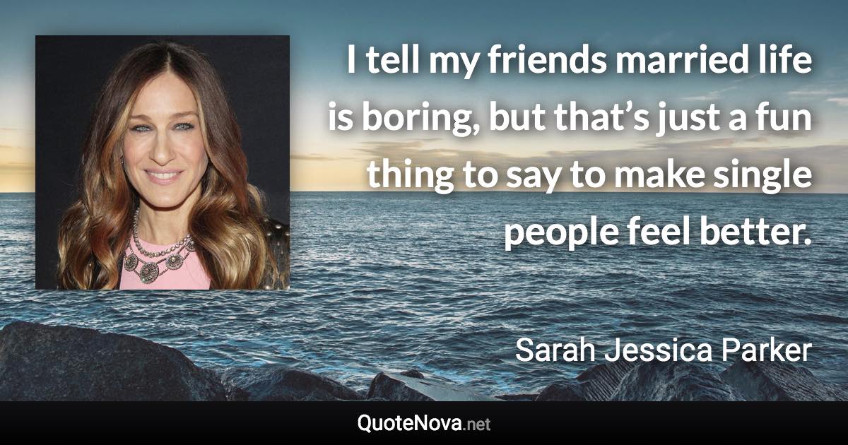 I tell my friends married life is boring, but that’s just a fun thing to say to make single people feel better. - Sarah Jessica Parker quote