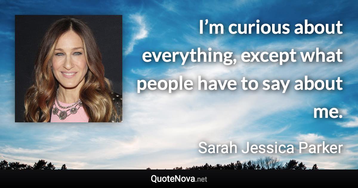 I’m curious about everything, except what people have to say about me. - Sarah Jessica Parker quote