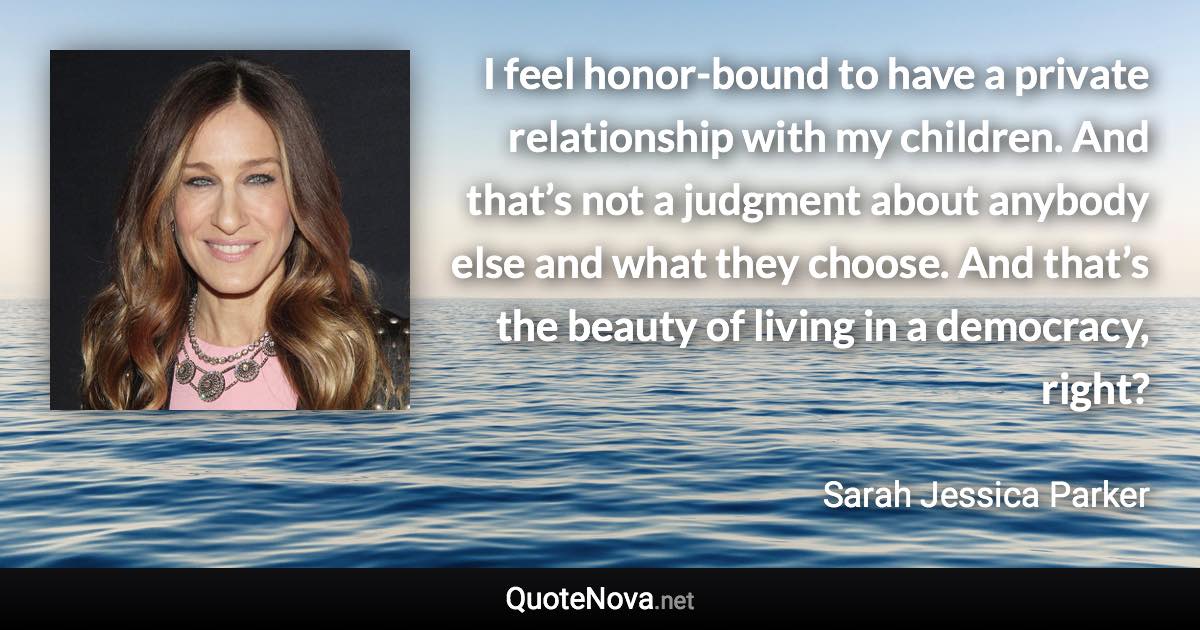 I feel honor-bound to have a private relationship with my children. And that’s not a judgment about anybody else and what they choose. And that’s the beauty of living in a democracy, right? - Sarah Jessica Parker quote