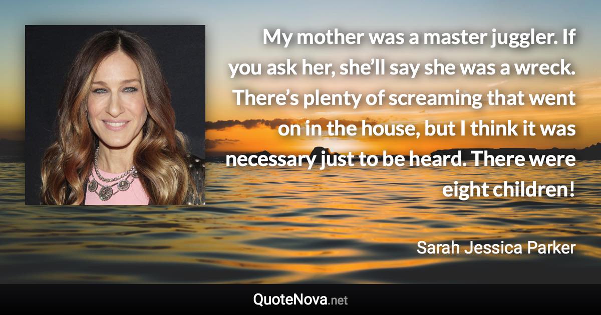 My mother was a master juggler. If you ask her, she’ll say she was a wreck. There’s plenty of screaming that went on in the house, but I think it was necessary just to be heard. There were eight children! - Sarah Jessica Parker quote