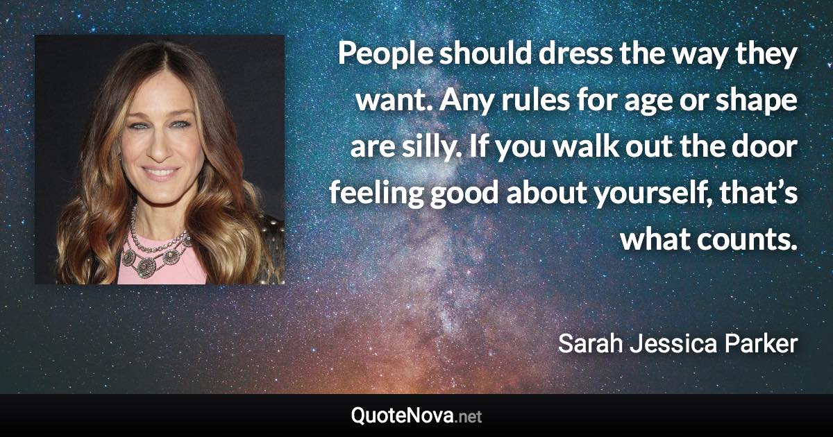 People should dress the way they want. Any rules for age or shape are silly. If you walk out the door feeling good about yourself, that’s what counts. - Sarah Jessica Parker quote