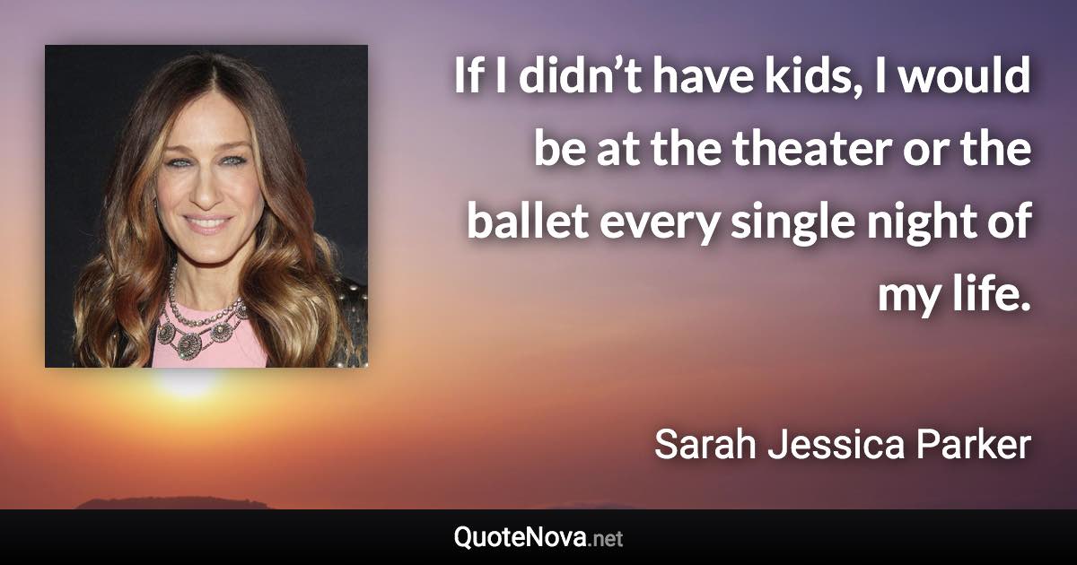 If I didn’t have kids, I would be at the theater or the ballet every single night of my life. - Sarah Jessica Parker quote