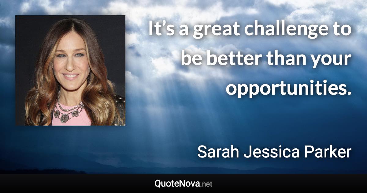 It’s a great challenge to be better than your opportunities. - Sarah Jessica Parker quote