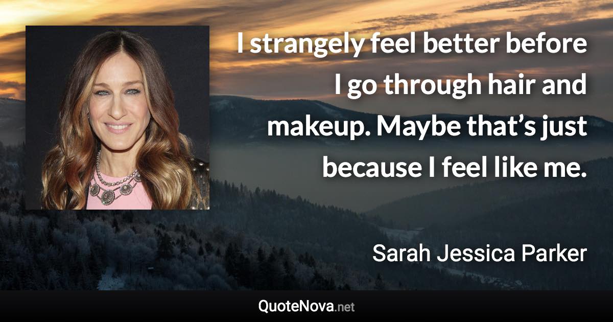 I strangely feel better before I go through hair and makeup. Maybe that’s just because I feel like me. - Sarah Jessica Parker quote