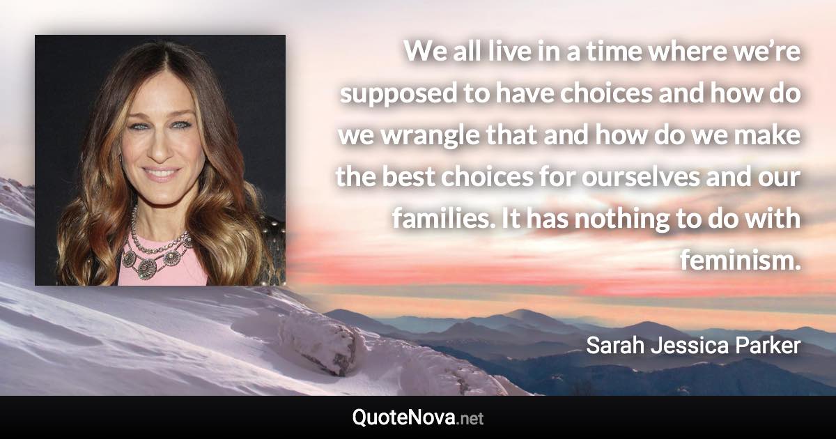 We all live in a time where we’re supposed to have choices and how do we wrangle that and how do we make the best choices for ourselves and our families. It has nothing to do with feminism. - Sarah Jessica Parker quote