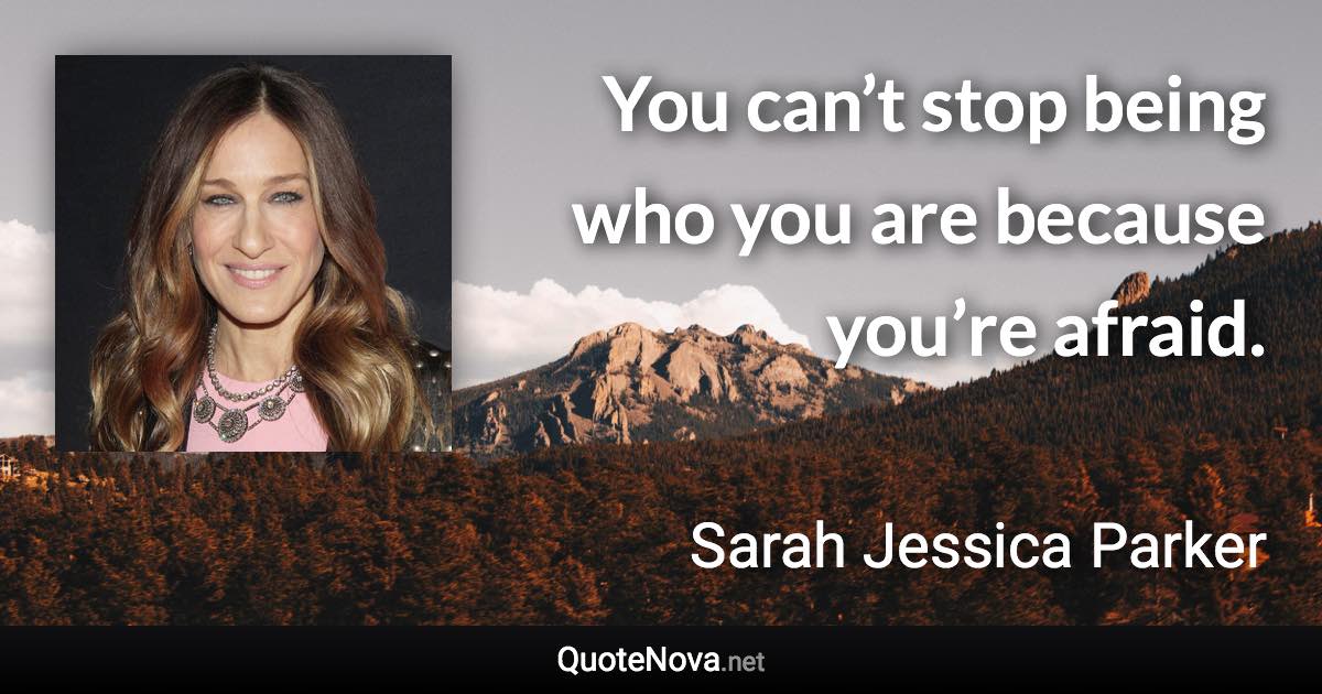 You can’t stop being who you are because you’re afraid. - Sarah Jessica Parker quote