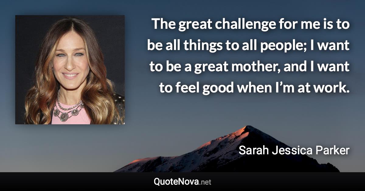 The great challenge for me is to be all things to all people; I want to be a great mother, and I want to feel good when I’m at work. - Sarah Jessica Parker quote