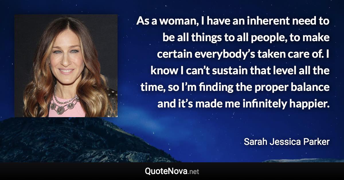 As a woman, I have an inherent need to be all things to all people, to make certain everybody’s taken care of. I know I can’t sustain that level all the time, so I’m finding the proper balance and it’s made me infinitely happier. - Sarah Jessica Parker quote
