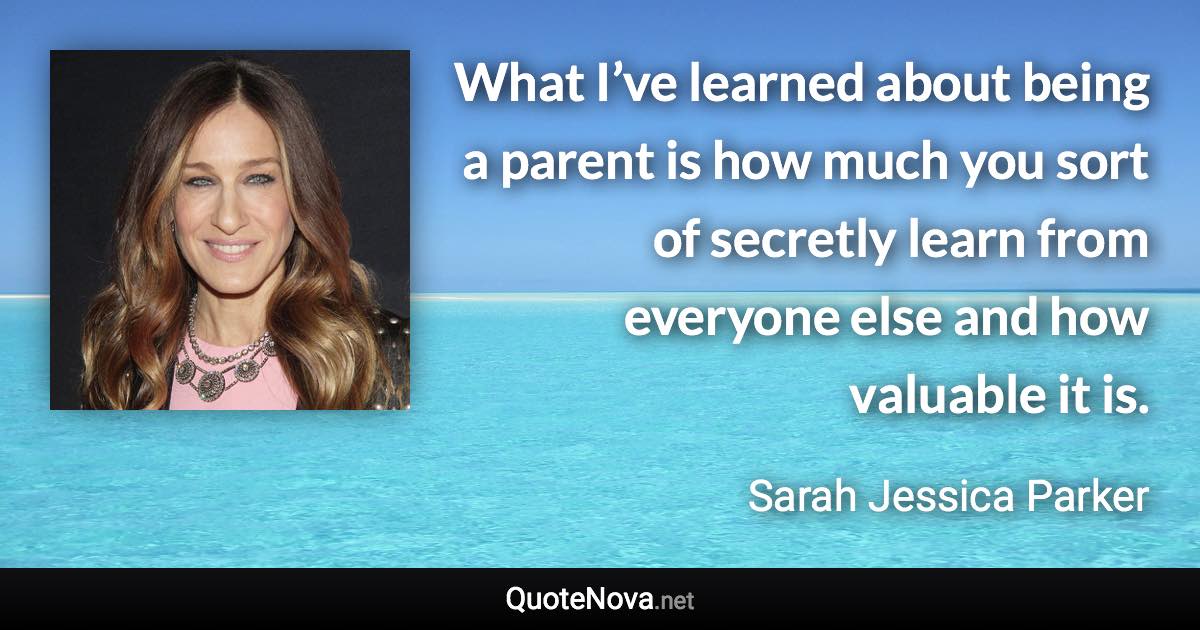 What I’ve learned about being a parent is how much you sort of secretly learn from everyone else and how valuable it is. - Sarah Jessica Parker quote