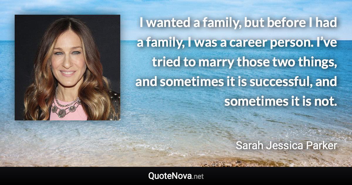 I wanted a family, but before I had a family, I was a career person. I’ve tried to marry those two things, and sometimes it is successful, and sometimes it is not. - Sarah Jessica Parker quote