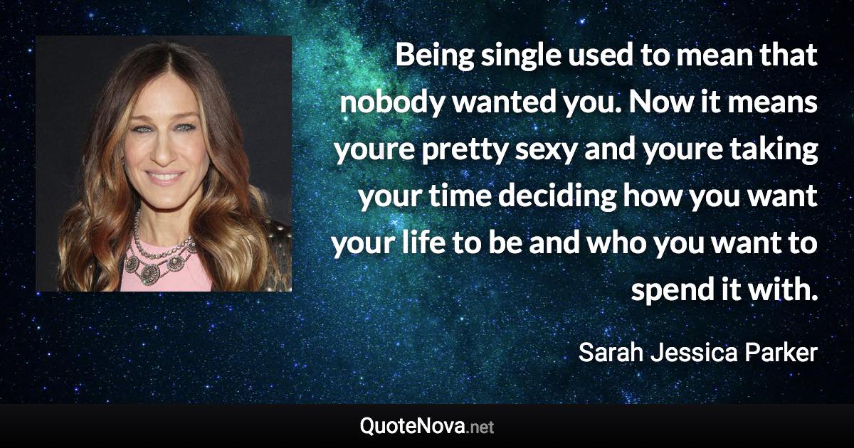 Being single used to mean that nobody wanted you. Now it means youre pretty sexy and youre taking your time deciding how you want your life to be and who you want to spend it with. - Sarah Jessica Parker quote