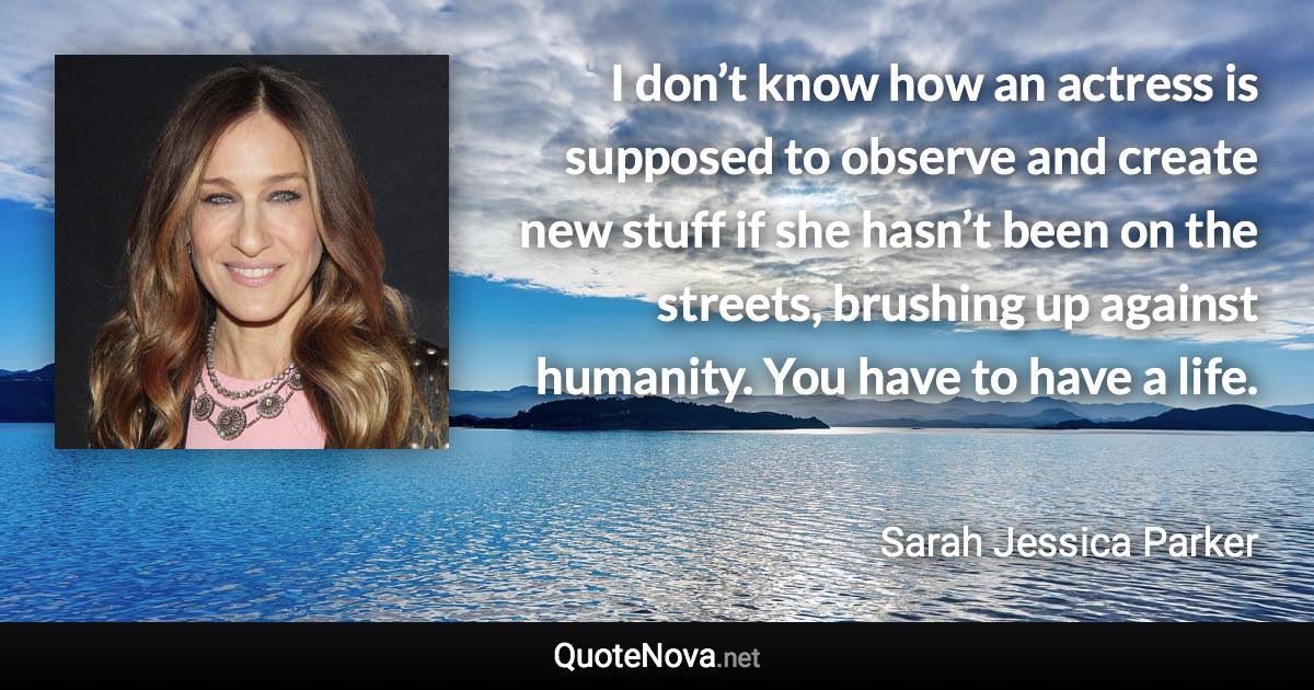 I don’t know how an actress is supposed to observe and create new stuff if she hasn’t been on the streets, brushing up against humanity. You have to have a life. - Sarah Jessica Parker quote