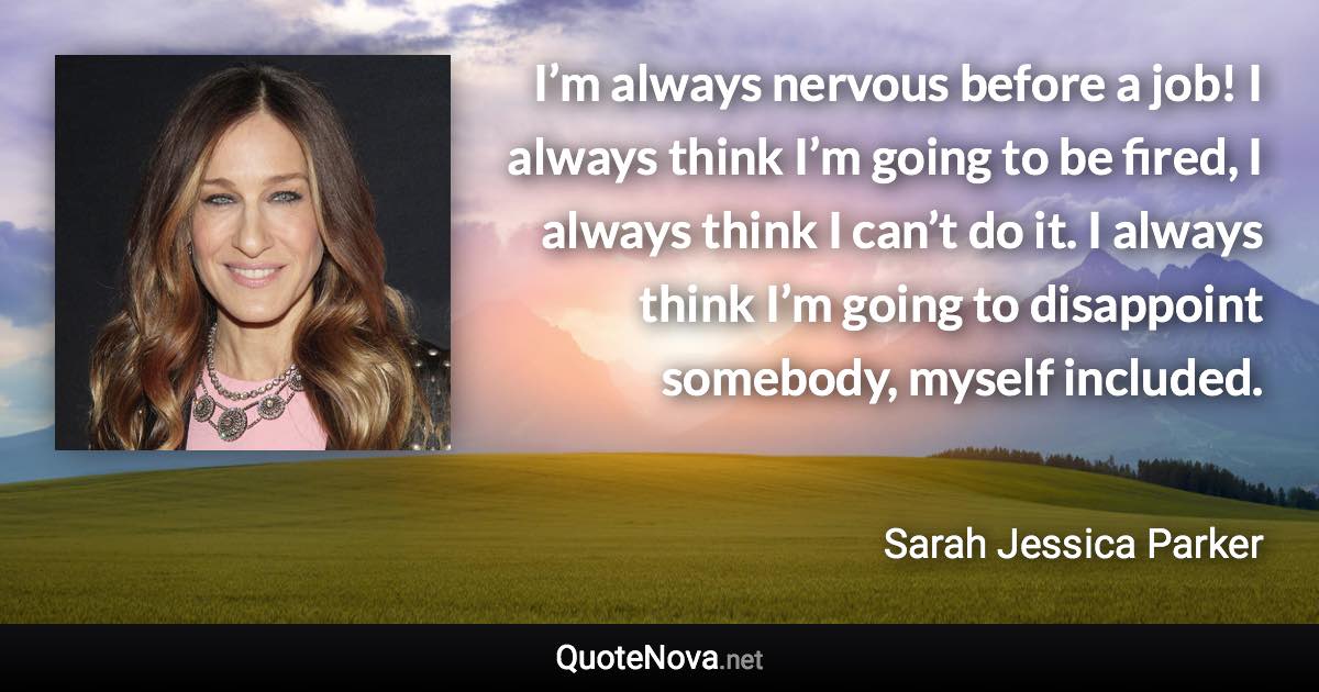 I’m always nervous before a job! I always think I’m going to be fired, I always think I can’t do it. I always think I’m going to disappoint somebody, myself included. - Sarah Jessica Parker quote