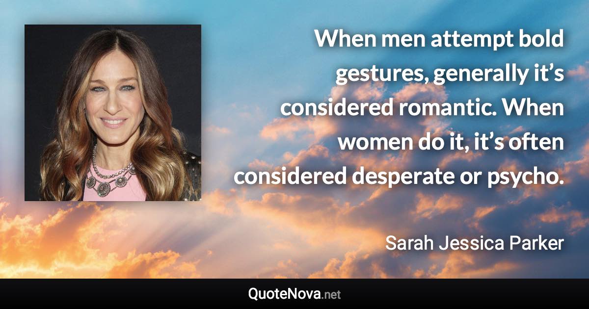 When men attempt bold gestures, generally it’s considered romantic. When women do it, it’s often considered desperate or psycho. - Sarah Jessica Parker quote