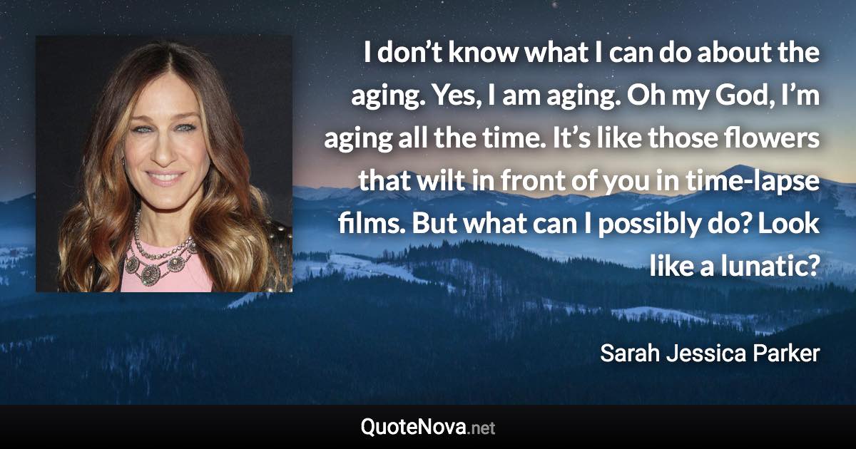 I don’t know what I can do about the aging. Yes, I am aging. Oh my God, I’m aging all the time. It’s like those flowers that wilt in front of you in time-lapse films. But what can I possibly do? Look like a lunatic? - Sarah Jessica Parker quote