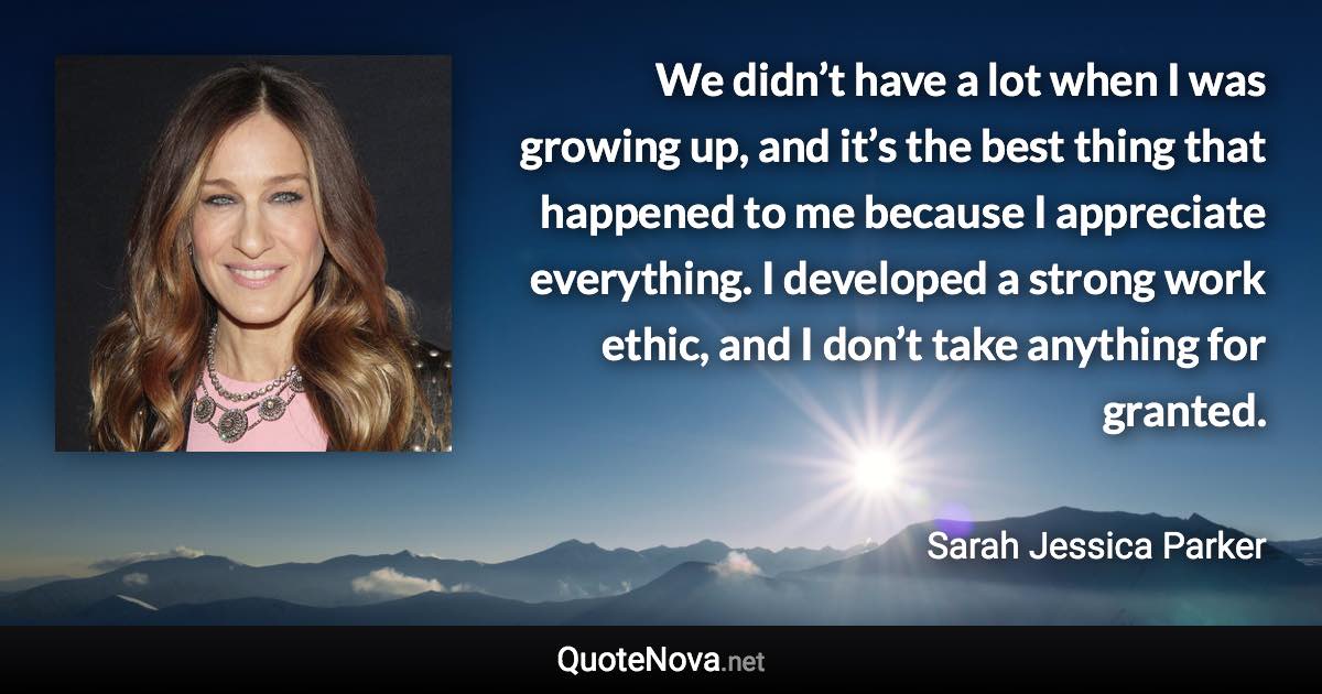 We didn’t have a lot when I was growing up, and it’s the best thing that happened to me because I appreciate everything. I developed a strong work ethic, and I don’t take anything for granted. - Sarah Jessica Parker quote