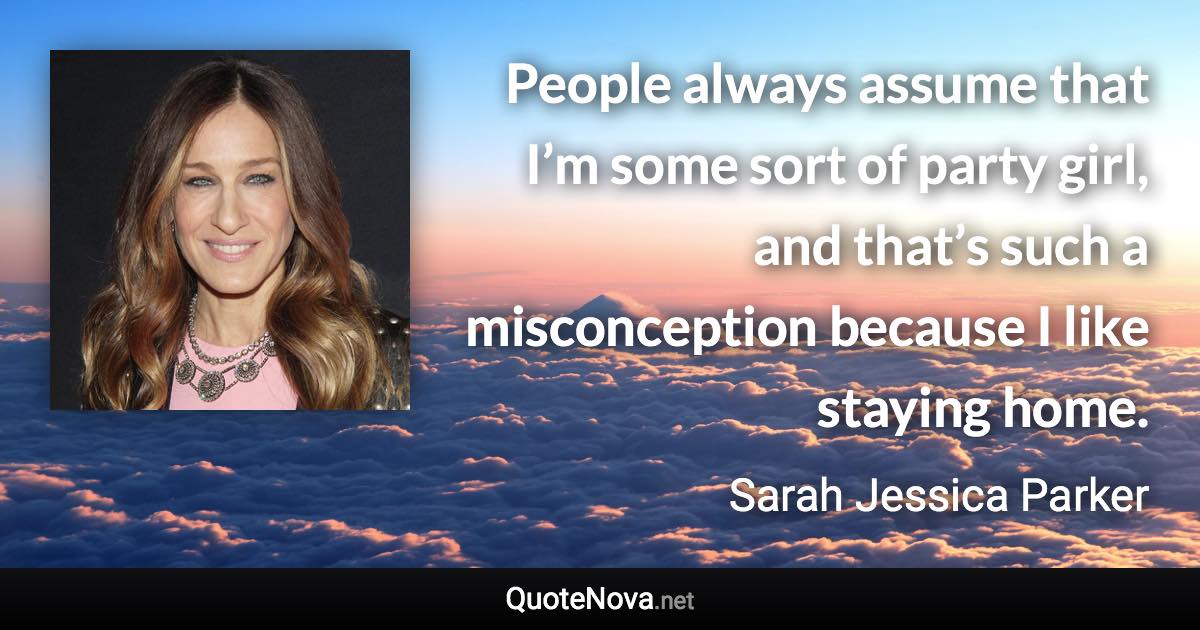 People always assume that I’m some sort of party girl, and that’s such a misconception because I like staying home. - Sarah Jessica Parker quote