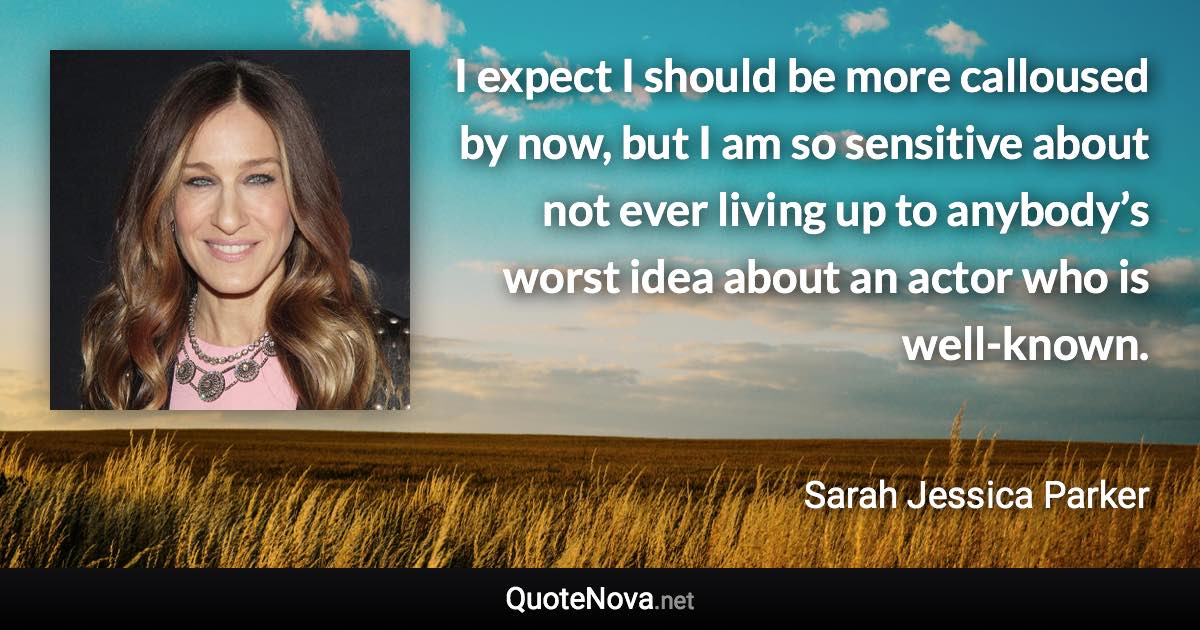 I expect I should be more calloused by now, but I am so sensitive about not ever living up to anybody’s worst idea about an actor who is well-known. - Sarah Jessica Parker quote