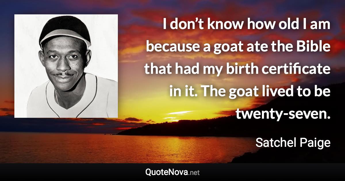 I don’t know how old I am because a goat ate the Bible that had my birth certificate in it. The goat lived to be twenty-seven. - Satchel Paige quote